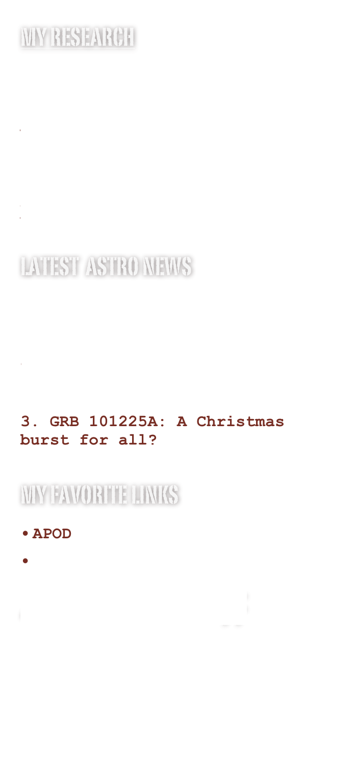 My research
Gamma-ray Burst
Absorption lines
Supernovae
Meetings
Latest  Astro news
Exploring cosmic metallicity   with GRB-DLAs

Happy Birthday Swift: GRB 141121A

GRB 101225A: A Christmas burst for all?

My favorite links
APOD
My papersAd libitum stuff 